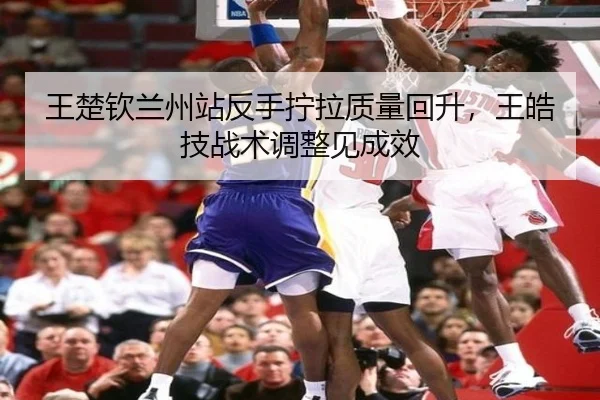 王楚钦兰州站反手拧拉质量回升，王皓技战术调整见成效